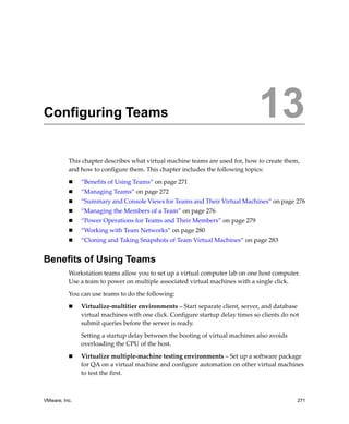 VMware, Inc. 271
13
This chapter describes what virtual machine teams are used for, how to create them, 
and how to configure them. This chapter includes the following topics:
 “Benefits of Using Teams” on page 271
 “Managing Teams” on page 272
 “Summary and Console Views for Teams and Their Virtual Machines” on page 276
 “Managing the Members of a Team” on page 276
 “Power Operations for Teams and Their Members” on page 279
 “Working with Team Networks” on page 280
 “Cloning and Taking Snapshots of Team Virtual Machines” on page 283
Benefits of Using Teams
Workstation teams allow you to set up a virtual computer lab on one host computer. 
Use a team to power on multiple associated virtual machines with a single click. 
You can use teams to do the following:
 Virtualize‐multitier environments – Start separate client, server, and database 
virtual machines with one click. Configure startup delay times so clients do not 
submit queries before the server is ready. 
Setting a startup delay between the booting of virtual machines also avoids 
overloading the CPU of the host.
 Virtualize multiple‐machine testing environments – Set up a software package 
for QA on a virtual machine and configure automation on other virtual machines 
to test the first.
Configuring Teams 13
 