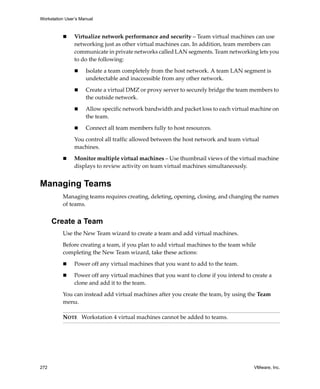 Workstation User’s Manual
272 VMware, Inc.
 Virtualize network performance and security – Team virtual machines can use 
networking just as other virtual machines can. In addition, team members can 
communicate in private networks called LAN segments. Team networking lets you 
to do the following:
 Isolate a team completely from the host network. A team LAN segment is 
undetectable and inaccessible from any other network. 
 Create a virtual DMZ or proxy server to securely bridge the team members to 
the outside network.
 Allow specific network bandwidth and packet loss to each virtual machine on 
the team.
 Connect all team members fully to host resources.
You control all traffic allowed between the host network and team virtual 
machines.
 Monitor multiple virtual machines – Use thumbnail views of the virtual machine 
displays to review activity on team virtual machines simultaneously.
Managing Teams
Managing teams requires creating, deleting, opening, closing, and changing the names 
of teams.
Create a Team
Use the New Team wizard to create a team and add virtual machines.
Before creating a team, if you plan to add virtual machines to the team while 
completing the New Team wizard, take these actions:
 Power off any virtual machines that you want to add to the team.
 Power off any virtual machines that you want to clone if you intend to create a 
clone and add it to the team.
You can instead add virtual machines after you create the team, by using the Team 
menu.
NOTE   Workstation 4 virtual machines cannot be added to teams.
 
