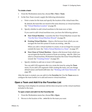 VMware, Inc. 273
Chapter 13 Configuring Teams
To create a team
1 From the Workstation menu bar, choose File > New > Team.
2 In the New Team wizard, supply the following information:
a Enter a name for the team and specify the location of the virtual team files. 
By default, the team files are stored in the same directory as virtual machines. 
See “Virtual Machine Location” on page 80.
b Specify whether to add virtual machines to the team now or later. 
If you want to add virtual machines now, you have the following options:
 New Virtual Machine – Launches the New Virtual Machine wizard. See 
“Use the New Virtual Machine Wizard” on page 85.
 Existing Virtual Machine – Opens a file browser from which you can 
navigate the host file system to locate an existing .vmx file.
When you add a virtual machine to a team, it can no longer be accessed 
outside the team. See “Add a Virtual Machine to a Team” on page 277.
 New Clone of Virtual Machine – Opens a file browser from which you 
can navigate the host file system to locate an existing .vmx file. After you 
select a virtual machine, Workstation launches the Clone Virtual Machine 
wizard. See “Creating Clones” on page 221.
c Specify whether to add one or more LAN segments. 
You can add LAN segments after you create the team by using the Team 
menu. If you add LAN segments while creating the team, you can change 
default names and bandwidth later. See “Working with Team Networks” on 
page 280.
After the team is created, you can add it to the Favorites list. Use the Team menu to 
configure the team further or to add and remove virtual machines.
Open a Team and Add It to the Favorites List
Opening a team displays its summary tab but does not power on the virtual machines 
included in the team. 
To open a team and add it to the Favorites list
1 From the Workstation menu bar, choose File > Open.
2 Browse to the location of the .vmtm file for the team you want.
 