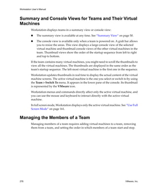 Workstation User’s Manual
276 VMware, Inc.
Summary and Console Views for Teams and Their Virtual
Machines
Workstation displays teams in a summary view or console view:
 The summary view is available at any time. See “Summary View” on page 50.
 The console view is available only when a team is powered on. A grab bar allows 
you to resize the areas. This view displays a large console view of the selected 
virtual machine and thumbnail console views of the other virtual machines in the 
team. Thumbnail views show the order of the startup sequence from left to right 
and top to bottom.
If the team contains many virtual machines, you might need to scroll the thumbnails to 
view all the virtual machines. The thumbnails are displayed in the same order as the 
team’s startup sequence. The left‐most virtual machine is the first one in the sequence.
Workstation updates thumbnails in real time to display the actual content of the virtual 
machine screens. The active virtual machine is the one you select or switch to by using 
the Team > Switch To menu. It appears in the lower pane of the console. Its thumbnail 
is represented by the VMware icon.
Workstation menus and commands directly affect only the active virtual machine, and 
you can use the mouse and keyboard to interact directly with the active virtual 
machine.
In full screen mode, Workstation displays only the active virtual machine. See “Use Full 
Screen Mode” on page 161.
Managing the Members of a Team
Managing members of a team requires adding virtual machines to a team, removing 
them from a team, and setting the order in which members of a team start and stop.
 