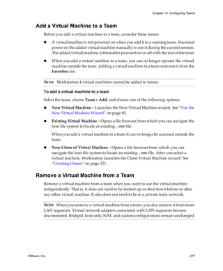 VMware, Inc. 277
Chapter 13 Configuring Teams
Add a Virtual Machine to a Team
Before you add a virtual machine to a team, consider these issues:
 A virtual machine is not powered on when you add it to a running team. You must 
power on the added virtual machine manually to use it during the current session. 
The added virtual machine is thereafter powered on or off with the rest of the team.
 When you add a virtual machine to a team, you can no longer operate the virtual 
machine outside the team. Adding a virtual machine to a team removes it from the 
Favorites list.
To add a virtual machine to a team
Select the team, choose Team > Add, and choose one of the following options:
 New Virtual Machine – Launches the New Virtual Machine wizard. See “Use the 
New Virtual Machine Wizard” on page 85.
 Existing Virtual Machine – Opens a file browser from which you can navigate the 
host file system to locate an existing .vmx file.
When you add a virtual machine to a team it can no longer be accessed outside the 
team.
 New Clone of Virtual Machine – Opens a file browser from which you can 
navigate the host file system to locate an existing .vmx file. After you select a 
virtual machine, Workstation launches the Clone Virtual Machine wizard. See 
“Creating Clones” on page 221.
Remove a Virtual Machine from a Team
Remove a virtual machine from a team when you want to use the virtual machine 
independently. That is, it does not need to be started up or shut down before or after 
any other virtual machine. It also does not need to be in a private team network.
NOTE   Workstation 4 virtual machines cannot be added to teams.
NOTE   When you remove a virtual machine from a team, you also remove it from team 
LAN segments. Virtual network adapters associated with LAN segments become 
disconnected. Bridged, host‐only, NAT, and custom configurations remain unchanged.
 