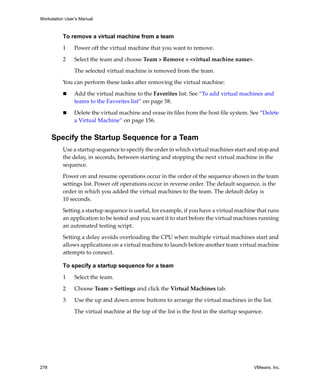 Workstation User’s Manual
278 VMware, Inc.
To remove a virtual machine from a team
1 Power off the virtual machine that you want to remove.
2 Select the team and choose Team > Remove > <virtual machine name>.
The selected virtual machine is removed from the team.
You can perform these tasks after removing the virtual machine:
 Add the virtual machine to the Favorites list. See “To add virtual machines and 
teams to the Favorites list” on page 58.
 Delete the virtual machine and erase its files from the host file system. See “Delete 
a Virtual Machine” on page 156.
Specify the Startup Sequence for a Team
Use a startup sequence to specify the order in which virtual machines start and stop and 
the delay, in seconds, between starting and stopping the next virtual machine in the 
sequence. 
Power on and resume operations occur in the order of the sequence shown in the team 
settings list. Power off operations occur in reverse order. The default sequence, is the 
order in which you added the virtual machines to the team. The default delay is 
10 seconds.
Setting a startup sequence is useful, for example, if you have a virtual machine that runs 
an application to be tested and you want it to start before the virtual machines running 
an automated testing script.
Setting a delay avoids overloading the CPU when multiple virtual machines start and 
allows applications on a virtual machine to launch before another team virtual machine 
attempts to connect. 
To specify a startup sequence for a team
1 Select the team.
2 Choose Team > Settings and click the Virtual Machines tab.
3 Use the up and down arrow buttons to arrange the virtual machines in the list. 
The virtual machine at the top of the list is the first in the startup sequence.
 