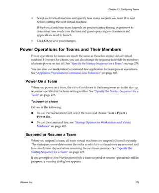 VMware, Inc. 279
Chapter 13 Configuring Teams
4 Select each virtual machine and specify how many seconds you want it to wait 
before starting the next virtual machine. 
If the virtual machine team depends on precise startup timing, experiment to 
determine how much time the host and guest operating environments and 
applications need to launch.
5 Click OK to save your changes.
Power Operations for Teams and Their Members
Power operations for teams are much the same as those for an individual virtual 
machine. However, for a team, you can also change the sequence in which the members 
of a team power on and off. See “Specify the Startup Sequence for a Team” on page 278.
You can also use Workstation’s command‐line application for team power operations. 
See “Appendix: Workstation Command‐Line Reference” on page 485.
Power On a Team
When you power on a team, the virtual machines in the team power on in the startup 
sequence specified in the team settings editor. See “Specify the Startup Sequence for a 
Team” on page 278.
To power on a team
Do one of the following:
 To use the Workstation GUI, select the team and choose Team > Power > 
Power On.
 To use the command line, see “Startup Options for Workstation and Virtual 
Machines” on page 485.
Suspend or Resume a Team
When you suspend a team, all team virtual machines are suspended simultaneously. 
The startup sequence determines the order in which virtual machines are resumed and 
how much time elapses before resuming the next team member. See “Specify the 
Startup Sequence for a Team” on page 278.
If you attempt to close Workstation while a team suspend or resume operation is still in 
progress, a warning dialog box appears.
 