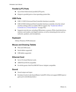 Workstation User’s Manual
28 VMware, Inc.
Parallel (LPT) Ports
 Up to three bidirectional parallel (LPT) ports.
 Output to parallel ports or host operating system files.
USB Ports
 USB 1.1 UHCI (Universal Host Controller Interface) controller.
 USB 2.0 EHCI (Enhanced Host Controller Interface) controller. (Use the virtual 
machine settings editor to enable USB 2.0 support. See “Enable the USB 2.0 
Controller for a Virtual Machine” on page 352.)
 Supports most devices, including USB printers, scanners, PDAs, hard disk drives, 
memory card readers, and digital cameras, as well as streaming devices such as 
webcams, speakers, and microphones.
Keyboard
104‐key Windows 95/98 enhanced. 
Mouse and Drawing Tablets
 PS/2 and USB mouse. 
 Serial tablets supported.
 USB tablets supported.
Ethernet Card
 Up to 10 virtual Ethernet cards. 
 AMD PCnet‐PCI II compatible.
 For 64‐bit guests: Intel Pro/1000 MT Server Adapter compatible.
Sound
 Sound output and input.
 Emulates Creative Labs Sound Blaster AudioPCI. (Does not support MIDI input or 
game port controller/joysticks.) 
 