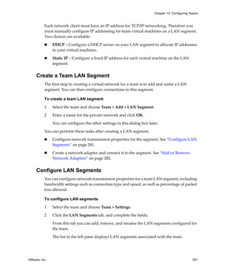 VMware, Inc. 281
Chapter 13 Configuring Teams
Each network client must have an IP address for TCP/IP networking. Therefore you 
must manually configure IP addressing for team virtual machines on a LAN segment. 
Two choices are available:
 DHCP – Configure a DHCP server on your LAN segment to allocate IP addresses 
to your virtual machines. 
 Static IP – Configure a fixed IP address for each virtual machine on the LAN 
segment. 
Create a Team LAN Segment
The first step to creating a virtual network for a team is to add and name a LAN 
segment. You can then configure connections to this segment.
To create a team LAN segment
1 Select the team and choose Team > Add > LAN Segment.
2 Enter a name for the private network and click OK. 
You can configure the other settings in this dialog box later.
You can perform these tasks after creating a LAN segment:
 Configure network transmission properties for the segment. See “Configure LAN 
Segments” on page 281.
 Create a network adapter and connect it to the segment. See “Add or Remove 
Network Adapters” on page 282.
Configure LAN Segments
You can configure network transmission properties for a team LAN segment, including 
bandwidth settings such as connection type and speed, as well as percentage of packet 
loss allowed.
To configure LAN segments
1 Select the team and choose Team > Settings.
2 Click the LAN Segments tab, and complete the fields.
From this tab you can add, remove, and rename the LAN segments configured for 
the team. 
The list in the left pane displays LAN segments associated with the team. 
 