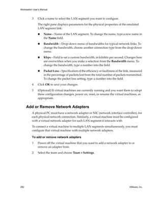 Workstation User’s Manual
282 VMware, Inc.
3 Click a name to select the LAN segment you want to configure.
The right pane displays parameters for the physical properties of the emulated 
LAN segment link:
 Name – Name of the LAN segment. To change the name, type a new name in 
the Name field.
 Bandwidth – Drop‐down menu of bandwidths for typical network links. To 
change the bandwidth, choose another connection type from the drop‐down 
menu.
 Kbps – Field to set a custom bandwidth, in kilobits per second. Changes here 
are overwritten when you make a selection from the Bandwidth menu. To 
change the bandwidth, type a number into the field.
 Packet Loss – Specification of the efficiency or faultiness of the link, measured 
in the percentage of packets lost from the total number of packets transmitted. 
To change the packet loss setting, type a number into the field.
4 Click OK to save your changes. 
5 (Optional) If virtual machines are currently running and you want them to adopt 
these configuration changes, power on, reset, or resume the virtual machines, as 
appropriate.
Add or Remove Network Adapters
A physical PC must have a network adapter or NIC (network interface controller), for 
each physical network connection. Similarly, a virtual machine must be configured 
with a virtual network adapter for each LAN segment it interacts with. 
To connect a virtual machine to multiple LAN segments simultaneously, you must 
configure that virtual machine with multiple network adapters.
To add or remove network adapters
1 Power off the virtual machine that you want to add a network adapter to or 
remove an adapter from.
2 Select the team and choose Team > Settings.
 