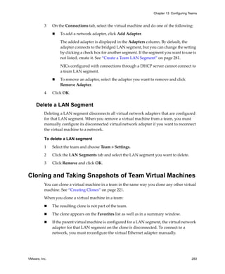 VMware, Inc. 283
Chapter 13 Configuring Teams
3 On the Connections tab, select the virtual machine and do one of the following:
 To add a network adapter, click Add Adapter. 
The added adapter is displayed in the Adapters column. By default, the 
adapter connects to the bridged LAN segment, but you can change the setting 
by clicking a check box for another segment. If the segment you want to use is 
not listed, create it. See “Create a Team LAN Segment” on page 281.
NICs configured with connections through a DHCP server cannot connect to 
a team LAN segment.
 To remove an adapter, select the adapter you want to remove and click 
Remove Adapter. 
4 Click OK.
Delete a LAN Segment
Deleting a LAN segment disconnects all virtual network adapters that are configured 
for that LAN segment. When you remove a virtual machine from a team, you must 
manually configure its disconnected virtual network adapter if you want to reconnect 
the virtual machine to a network.
To delete a LAN segment
1 Select the team and choose Team > Settings.
2 Click the LAN Segments tab and select the LAN segment you want to delete.
3 Click Remove and click OK.
Cloning and Taking Snapshots of Team Virtual Machines
You can clone a virtual machine in a team in the same way you clone any other virtual 
machine. See “Creating Clones” on page 221. 
When you clone a virtual machine in a team:
 The resulting clone is not part of the team.
 The clone appears on the Favorites list as well as in a summary window.
 If the parent virtual machine is configured for a LAN segment, the virtual network 
adapter for that LAN segment on the clone is disconnected. To connect to a 
network, you must reconfigure the virtual Ethernet adapter manually.
 