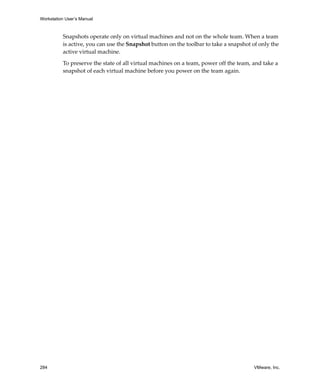 Workstation User’s Manual
284 VMware, Inc.
Snapshots operate only on virtual machines and not on the whole team. When a team 
is active, you can use the Snapshot button on the toolbar to take a snapshot of only the 
active virtual machine.
To preserve the state of all virtual machines on a team, power off the team, and take a 
snapshot of each virtual machine before you power on the team again.
 