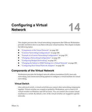 VMware, Inc. 285
14
This chapter previews the virtual networking components that VMware Workstation 
provides and shows how to use them with your virtual machine. This chapter includes 
the following topics:
 “Components of the Virtual Network” on page 285
 “Common Networking Configurations” on page 286
 “Example of a Custom Networking Configuration” on page 291
 “Changing a Networking Configuration” on page 295
 “Configuring Bridged Networking” on page 297
 “Changing the Subnet or DHCP Settings for a Virtual Network” on page 299
 “Configuring Host Virtual Network Adapters” on page 301
Components of the Virtual Network
Workstation provides the bridged, network address translation (NAT), host‐only 
networking, and custom networking options to configure a virtual machine for virtual 
networking. 
Virtual Switch
Like a physical switch, a virtual switch lets you connect other networking components 
together. Virtual switches are created as needed by Workstation, up to a total of 10 
virtual switches on Windows and 255 on Linux. You can connect one or more virtual 
machines to a switch. By default, a few of the virtual switches are mapped to specific 
networks.
Configuring a Virtual
Network 14
 