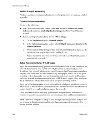 Workstation User’s Manual
288 VMware, Inc.
Set Up Bridged Networking
Windows and Linux hosts can use bridged networking to connect to wired and wireless 
networks.
To set up bridged networking
Do one of the following:
 For a new virtual machine, choose File > New > Virtual Machine > Custom 
(advanced) and select Use bridged networking in the New Virtual Machine 
wizard.
 For an existing virtual machine, choose VM > Settings.
a On the Hardware tab select Network Adapter.
b In the Network connection section select Bridged: Connected directly to the 
physical network.
c (Optional) Select Replicate physical network connection state if you use the 
virtual machine on a laptop or other mobile device. 
As you move from one wired or wireless network to another, the IP address is 
automatically renewed.
Setup Requirements for IP Addresses
If you use bridged networking, your virtual machine must have its own identity on the 
network. For example, on a TCP/IP network, the virtual machine needs its own 
IP address. Your network administrator can tell you whether IP addresses are available 
for your virtual machine and which networking settings you should use in the guest 
operating system. Generally, your guest operating system can acquire an IP address 
and other network details automatically from a DHCP server, or you might need to set 
the IP address and other details manually in the guest operating system.
If you use bridged networking, the virtual machine is a full participant in the network. 
It has access to other machines on the network and other machines on the network can 
contact it as if it were a physical computer on the network.
Users who boot multiple operating systems often assign the same address to all 
systems, because they assume that only one operating system will be running at a time. 
NOTE   If the host computer is set up to boot multiple operating systems and you run 
one or more of them in virtual machines, configure each operating system with a 
unique network address.
 