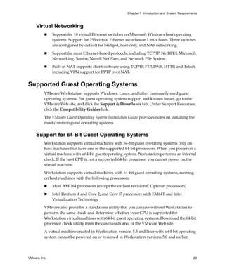 VMware, Inc. 29
Chapter 1 Introduction and System Requirements
Virtual Networking
 Support for 10 virtual Ethernet switches on Microsoft Windows host operating 
systems. Support for 255 virtual Ethernet switches on Linux hosts. Three switches 
are configured by default for bridged, host‐only, and NAT networking.
 Support for most Ethernet‐based protocols, including TCP/IP, NetBEUI, Microsoft 
Networking, Samba, Novell NetWare, and Network File System.
 Built‐in NAT supports client software using TCP/IP, FTP, DNS, HTTP, and Telnet, 
including VPN support for PPTP over NAT.
Supported Guest Operating Systems
VMware Workstation supports Windows, Linux, and other commonly used guest 
operating systems. For guest operating system support and known issues, go to the 
VMware Web site, and click the Support & Downloads tab. Under Support Resources, 
click the Compatibility Guides link.
The VMware Guest Operating System Installation Guide provides notes on installing the 
most common guest operating systems.
Support for 64-Bit Guest Operating Systems
Workstation supports virtual machines with 64‐bit guest operating systems only on 
host machines that have one of the supported 64‐bit processors. When you power on a 
virtual machine with a 64‐bit guest operating system, Workstation performs an internal 
check. If the host CPU is not a supported 64‐bit processor, you cannot power on the 
virtual machine.
Workstation supports virtual machines with 64‐bit guest operating systems, running 
on host machines with the following processors:
 Most AMD64 processors (except the earliest revision C Opteron processors)
 Intel Pentium 4 and Core 2, and Core i7 processors with EM64T and Intel 
Virtualization Technology
VMware also provides a standalone utility that you can use without Workstation to 
perform the same check and determine whether your CPU is supported for 
Workstation virtual machines with 64‐bit guest operating systems. Download the 64‐bit 
processor check utility from the downloads area of the VMware Web site. 
A virtual machine created in Workstation version 5.5 and later with a 64‐bit operating 
system cannot be powered on or resumed in Workstation versions 5.0 and earlier. 
 