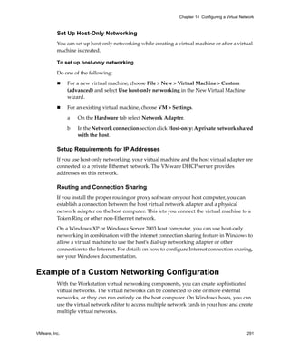 VMware, Inc. 291
Chapter 14 Configuring a Virtual Network
Set Up Host-Only Networking
You can set up host‐only networking while creating a virtual machine or after a virtual 
machine is created.
To set up host-only networking
Do one of the following:
 For a new virtual machine, choose File > New > Virtual Machine > Custom 
(advanced) and select Use host‐only networking in the New Virtual Machine 
wizard.
 For an existing virtual machine, choose VM > Settings.
a On the Hardware tab select Network Adapter.
b In the Network connection section click Host‐only: A private network shared 
with the host.
Setup Requirements for IP Addresses
If you use host‐only networking, your virtual machine and the host virtual adapter are 
connected to a private Ethernet network. The VMware DHCP server provides 
addresses on this network.
Routing and Connection Sharing
If you install the proper routing or proxy software on your host computer, you can 
establish a connection between the host virtual network adapter and a physical 
network adapter on the host computer. This lets you connect the virtual machine to a 
Token Ring or other non‐Ethernet network.
On a Windows XP or Windows Server 2003 host computer, you can use host‐only 
networking in combination with the Internet connection sharing feature in Windows to 
allow a virtual machine to use the host’s dial‐up networking adapter or other 
connection to the Internet. For details on how to configure Internet connection sharing, 
see your Windows documentation. 
Example of a Custom Networking Configuration
With the Workstation virtual networking components, you can create sophisticated 
virtual networks. The virtual networks can be connected to one or more external 
networks, or they can run entirely on the host computer. On Windows hosts, you can 
use the virtual network editor to access multiple network cards in your host and create 
multiple virtual networks.
 