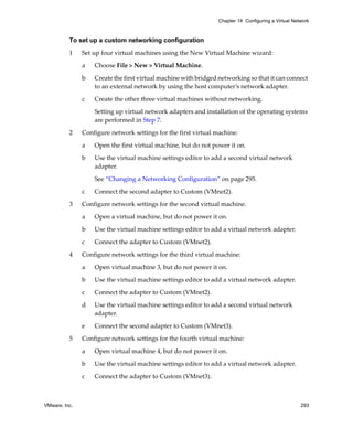 VMware, Inc. 293
Chapter 14 Configuring a Virtual Network
To set up a custom networking configuration
1 Set up four virtual machines using the New Virtual Machine wizard:
a Choose File > New > Virtual Machine.
b Create the first virtual machine with bridged networking so that it can connect 
to an external network by using the host computer’s network adapter.
c Create the other three virtual machines without networking. 
Setting up virtual network adapters and installation of the operating systems 
are performed in Step 7.
2 Configure network settings for the first virtual machine:
a Open the first virtual machine, but do not power it on.
b Use the virtual machine settings editor to add a second virtual network 
adapter. 
See “Changing a Networking Configuration” on page 295. 
c Connect the second adapter to Custom (VMnet2).
3 Configure network settings for the second virtual machine.
a Open a virtual machine, but do not power it on.
b Use the virtual machine settings editor to add a virtual network adapter.
c Connect the adapter to Custom (VMnet2).
4 Configure network settings for the third virtual machine:
a Open virtual machine 3, but do not power it on.
b Use the virtual machine settings editor to add a virtual network adapter.
c Connect the adapter to Custom (VMnet2).
d Use the virtual machine settings editor to add a second virtual network 
adapter. 
e Connect the second adapter to Custom (VMnet3).
5 Configure network settings for the fourth virtual machine:
a Open virtual machine 4, but do not power it on.
b Use the virtual machine settings editor to add a virtual network adapter.
c Connect the adapter to Custom (VMnet3).
 