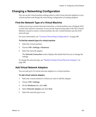 VMware, Inc. 295
Chapter 14 Configuring a Virtual Network
Changing a Networking Configuration
You can use the virtual machine settings editor to add virtual network adapters to your 
virtual machine and change the networking configuration of existing adapters. 
Find the Network Type of a Virtual Machine
Unless you set up a custom network connection, a virtual machine uses a bridged, NAT, 
or host‐only network connection. If you use the Typical setup path in the New Virtual 
Machine wizard to create a virtual machine, the new virtual machine uses the NAT 
network type.
For more information, see “Common Networking Configurations” on page 286.
To find the network type of a virtual machine
1 Select the virtual machine.
2 Choose VM > Settings > Hardware.
3 Select the network adapter. 
The Network Connection section displays the details that lets you to change the 
settings. 
To change the network type, see “Modify Existing Virtual Network Adapters” on 
page 296.
Add Virtual Network Adapters
You can add up to 10 virtual network adapters to a virtual machine.
To add virtual network adapters
1 Select the virtual machine to which you want to add the adapter.
2 Choose VM > Settings.
3 On the Hardware tab, click Add.
4 Select Network Adapter and click Next.
5 Select the network type to use. 
 
