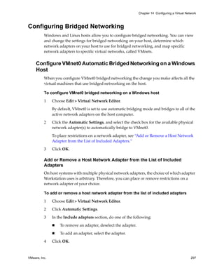 VMware, Inc. 297
Chapter 14 Configuring a Virtual Network
Configuring Bridged Networking
Windows and Linux hosts allow you to configure bridged networking. You can view 
and change the settings for bridged networking on your host, determine which 
network adapters on your host to use for bridged networking, and map specific 
network adapters to specific virtual networks, called VMnets. 
Configure VMnet0 Automatic Bridged Networking on a Windows
Host
When you configure VMnet0 bridged networking the change you make affects all the 
virtual machines that use bridged networking on the host.
To configure VMnet0 bridged networking on a Windows host
1 Choose Edit > Virtual Network Editor. 
By default, VMnet0 is set to use automatic bridging mode and bridges to all of the 
active network adapters on the host computer. 
2 Click the Automatic Settings, and select the check box for the available physical 
network adapter(s) to automatically bridge to VMnet0.
To place restrictions on a network adapter, see “Add or Remove a Host Network 
Adapter from the List of Included Adapters.”
3 Click OK.
Add or Remove a Host Network Adapter from the List of Included
Adapters
On host systems with multiple physical network adapters, the choice of which adapter 
Workstation uses is arbitrary. Therefore, you can place or remove restrictions on a 
network adapter of your choice. 
To add or remove a host network adapter from the list of included adapters
1 Choose Edit > Virtual Network Editor. 
2 Click Automatic Settings.
3 In the Include adapters section, do one of the following:
 To remove an adapter, deselect the adapter.
 To add an adapter, select the adapter. 
4 Click OK.
 