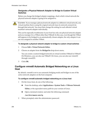 Workstation User’s Manual
298 VMware, Inc.
Designate a Physical Network Adapter to Bridge to Custom Virtual
Switches
Before you change the bridged adapter mappings, check which virtual network the 
physical network adapter is going to be assigned to.
To designate a physical network adapter to bridge to custom virtual switches
1 Choose Edit > Virtual Network Editor. 
2 Choose an adapter from the Bridged to drop‐down menu.
You can create a custom bridged network on virtual switches VMnet2 to VMnet7. 
On Windows, you can also use VMnet9. On Linux, you can also use vmnet10 
through vmnet255.
3 Click OK.
Configure vmnet0 Automatic Bridged Networking on a Linux
Host
By default, vmnet0 is set to use automatic bridging mode and bridges to one of the 
active network adapters on the host computer.
To configure vmnet0 automatic bridged networking on a Linux host
1 On the Linux host, do one of the following:
 From the desktop, select Applications > System Tools > VMware Network
Editor, or the equivalent menu path for your version of Linux.
 Open a terminal window and enter the following command:
/usr/bin/vmware-netcfg
2 When prompted, enter the administrator password.
CAUTION   If you reassign a physical network adapter to a different virtual network, any 
virtual machine that is using the original network loses its network connectivity 
through that network. You must then change the setting for each affected virtual 
machine’s network adapter individually. 
This can be especially troublesome if your host has only one physical network adapter 
and you reassign it to a VMnet other than VMnet0. In this case, even though the VMnet 
still appears to be bridged to an automatically chosen adapter, the only adapter it can 
use was assigned to another VMnet.
 