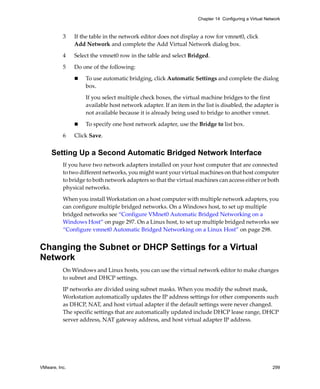 VMware, Inc. 299
Chapter 14 Configuring a Virtual Network
3 If the table in the network editor does not display a row for vmnet0, click 
Add Network and complete the Add Virtual Network dialog box.
4 Select the vmnet0 row in the table and select Bridged.
5 Do one of the following:
 To use automatic bridging, click Automatic Settings and complete the dialog 
box.
If you select multiple check boxes, the virtual machine bridges to the first 
available host network adapter. If an item in the list is disabled, the adapter is 
not available because it is already being used to bridge to another vmnet.
 To specify one host network adapter, use the Bridge to list box.
6 Click Save.
Setting Up a Second Automatic Bridged Network Interface
If you have two network adapters installed on your host computer that are connected 
to two different networks, you might want your virtual machines on that host computer 
to bridge to both network adapters so that the virtual machines can access either or both 
physical networks. 
When you install Workstation on a host computer with multiple network adapters, you 
can configure multiple bridged networks. On a Windows host, to set up multiple 
bridged networks see “Configure VMnet0 Automatic Bridged Networking on a 
Windows Host” on page 297. On a Linux host, to set up multiple bridged networks see 
“Configure vmnet0 Automatic Bridged Networking on a Linux Host” on page 298.
Changing the Subnet or DHCP Settings for a Virtual
Network
On Windows and Linux hosts, you can use the virtual network editor to make changes 
to subnet and DHCP settings. 
IP networks are divided using subnet masks. When you modify the subnet mask, 
Workstation automatically updates the IP address settings for other components such 
as DHCP, NAT, and host virtual adapter if the default settings were never changed. 
The specific settings that are automatically updated include DHCP lease range, DHCP 
server address, NAT gateway address, and host virtual adapter IP address. 
 