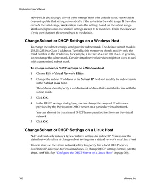 Workstation User’s Manual
300 VMware, Inc.
However, if you changed any of these settings from their default value, Workstation 
does not update that setting automatically if the value is in the valid range. If the value 
exceeds the valid range, Workstation resets the settings based on the subnet range. 
Workstation presumes that custom settings are not to be modified. This is the case even 
if you later changed the setting back to the default.
Change Subnet or DHCP Settings on a Windows Host
To change the subnet settings, configure the subnet mask. The default subnet mask is 
255.255.255.0 (a Class C address). Typically, this means you should modify only the 
third number in the IP address, for example, x in 192.168.x.0 or 198.16.x.0. In general, 
do not change the subnet mask. Certain virtual network services might not work as well 
with a customized subnet mask.
To change subnet or DHCP settings on a Windows host
1 Choose Edit > Virtual Network Editor. 
2 Change the subnet IP address in the Subnet IP field and modify the subnet mask 
in the Subnet mask field.
The address should specify a valid network address that is suitable for use with the 
subnet mask. 
3 Click OK.
4 In the DHCP settings dialog box, you can change the range of IP addresses 
provided by the Workstation DHCP server on a particular virtual network. 
You can also set the duration of DHCP leases provided to clients on the virtual 
network.
5 Click OK.
Change Subnet or DHCP Settings on a Linux Host
NAT and host‐only network types can have settings for subnet IP. You can use the 
virtual network editor to change subnet settings for a virtual network on a Linux host.
You can also use the virtual network editor to specify that a local DHCP service 
distributes IP addresses to virtual machines. To change DHCP settings further, edit the 
dhcp.conf file. See “Configure the DHCP Server on a Linux Host” on page 306.
 