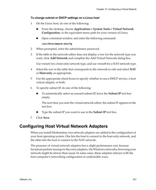 VMware, Inc. 301
Chapter 14 Configuring a Virtual Network
To change subnet or DHCP settings on a Linux host
1 On the Linux host, do one of the following:
 From the desktop, choose Applications > System Tools > Virtual Network 
Configuration, or the equivalent menu path for your version of Linux.
 Open a terminal window and enter the following command:
/usr/bin/vmware-netcfg
2 When prompted, enter the administrator password.
3 If the table in the network editor does not display a row for the network type you 
want, click Add Network and complete the Add Virtual Network dialog box.
Use vmnet1 for a host‐only network type, and use vmnet8 for a NAT network type.
4 Select the row in the table that corresponds to the network to edit and select NAT 
or Host‐only, as appropriate.
5 Use the appropriate check boxes to specify whether to use a DHCP service, a host 
virtual adapter, or both.
6 To specify subnet IP, do one of the following:
 To automatically select an unused subnet IP, leave the Subnet IP text box 
empty.
The next time you start the virtual network editor, the subnet IP appears in the 
text box.
 Type the subnet IP you want to use in the Subnet IP text box.
7 Click Save.
Configuring Host Virtual Network Adapters
When you install Workstation, two network adapters are added to the configuration of 
your host operating system. One lets the host to connect to the host‐only network, and 
the other lets the host to connect to the NAT network. 
The presence of virtual network adapters has a slight performance cost, because 
broadcast packets must go to the extra adapters. On Windows networks, browsing your 
network might be slower than usual. In some cases, these adapters interact with the 
host computer’s networking configuration in undesirable ways.
 