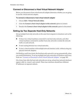 Workstation User’s Manual
302 VMware, Inc.
Connect or Disconnect a Host Virtual Network Adapter
Before you disconnect a host virtual network adapter determine whether you are going 
to use the virtual network adapter. 
To connect or disconnect a host virtual network adapter
1 Choose Edit > Virtual Network Editor. 
2 Click the Connect a host virtual adapter to this network option to connect.
3 Deselect the Connect a host virtual adapter to this network option to disconnect.
Setting Up Two Separate Host-Only Networks
Set up multiple host‐only networks on the same host computer in situations such as the 
following:
 To have two virtual machines connected to one host‐only network, and other 
virtual machines connected to another host‐only network to isolate the network 
traffic on each network.
 To test routing between two virtual networks.
 To test a virtual machine with multiple network interface cards, without using any 
physical network adapters.
On Windows and Linux hosts, the first host‐only network is set up automatically when 
you install Workstation. To set up multiple host‐only networks on Windows and Linux 
hosts see “Connect or Disconnect a Host Virtual Network Adapter” on page 302.
On a Linux host, after the host‐only networks are set up, at least four network interfaces 
appear: eth0, lo, vmnet1, and vmnet2. These four interfaces should have different 
IP addresses on separate subnets.
 