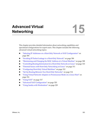 VMware, Inc. 303
15
This chapter provides detailed information about networking capabilities and 
specialized configurations for expert users. This chapter includes the following 
advanced virtual networking topics:
 “Selecting IP Addresses on a Host‐Only Network or NAT Configuration” on 
page 304
 “Avoiding IP Packet Leakage in a Host‐Only Network” on page 306
 “Maintaining and Changing the MAC Address of a Virtual Machine” on page 308
 “Controlling Routing Information for a Host‐Only Network on Linux” on page 310
 “Potential Issues with Host‐Only Networking on Linux” on page 311
 “Configuring Host‐Only Virtual Machines” on page 312
 “Set Up Routing Between Two Host‐Only Networks” on page 314
 “Using Virtual Network Adapters in Promiscuous Mode on a Linux Host” on 
page 316
 “Using NAT” on page 317
 “Advanced NAT Configuration” on page 320
 “Using Samba with Workstation” on page 329
Advanced Virtual
Networking 15
 