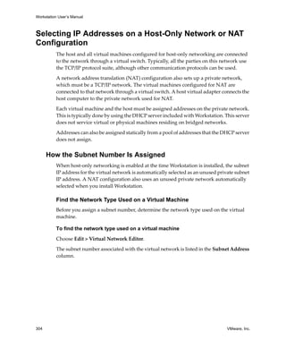 Workstation User’s Manual
304 VMware, Inc.
Selecting IP Addresses on a Host-Only Network or NAT
Configuration
The host and all virtual machines configured for host‐only networking are connected 
to the network through a virtual switch. Typically, all the parties on this network use 
the TCP/IP protocol suite, although other communication protocols can be used. 
A network address translation (NAT) configuration also sets up a private network, 
which must be a TCP/IP network. The virtual machines configured for NAT are 
connected to that network through a virtual switch. A host virtual adapter connects the 
host computer to the private network used for NAT.
Each virtual machine and the host must be assigned addresses on the private network. 
This is typically done by using the DHCP server included with Workstation. This server 
does not service virtual or physical machines residing on bridged networks. 
Addresses can also be assigned statically from a pool of addresses that the DHCP server 
does not assign.
How the Subnet Number Is Assigned
When host‐only networking is enabled at the time Workstation is installed, the subnet 
IP address for the virtual network is automatically selected as an unused private subnet 
IP address. A NAT configuration also uses an unused private network automatically 
selected when you install Workstation. 
Find the Network Type Used on a Virtual Machine
Before you assign a subnet number, determine the network type used on the virtual 
machine.
To find the network type used on a virtual machine
Choose Edit > Virtual Network Editor. 
The subnet number associated with the virtual network is listed in the Subnet Address 
column.
 