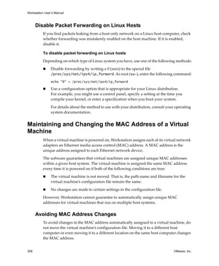 Workstation User’s Manual
308 VMware, Inc.
Disable Packet Forwarding on Linux Hosts
If you find packets leaking from a host‐only network on a Linux host computer, check 
whether forwarding was mistakenly enabled on the host machine. If it is enabled, 
disable it. 
To disable packet forwarding on Linux hosts
Depending on which type of Linux system you have, use one of the following methods:
 Disable forwarding by writing a 0 (zero) to the special file 
/proc/sys/net/ipv4/ip_forward. As root (su-), enter the following command:
echo "0" > /proc/sys/net/ipv4/ip_forward
 Use a configuration option that is appropriate for your Linux distribution. 
For example, you might use a control panel, specify a setting at the time you 
compile your kernel, or enter a specification when you boot your system. 
For details about the method to use with your distribution, consult your operating 
system documentation.
Maintaining and Changing the MAC Address of a Virtual
Machine
When a virtual machine is powered on, Workstation assigns each of its virtual network 
adapters an Ethernet media access control (MAC) address. A MAC address is the 
unique address assigned to each Ethernet network device. 
The software guarantees that virtual machines are assigned unique MAC addresses 
within a given host system. The virtual machine is assigned the same MAC address 
every time it is powered on if both of the following conditions are true:
 The virtual machine is not moved. That is, the path name and filename for the 
virtual machine’s configuration file remain the same.
 No changes are made to certain settings in the configuration file.
However, Workstation cannot guarantee to automatically assign unique MAC 
addresses for virtual machines that run on multiple host systems. 
Avoiding MAC Address Changes
To avoid changes in the MAC address automatically assigned to a virtual machine, do 
not move the virtual machine’s configuration file. Moving it to a different host 
computer or even moving it to a different location on the same host computer changes 
the MAC address.
 