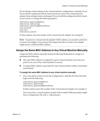 VMware, Inc. 309
Chapter 15 Advanced Virtual Networking
Do not change certain settings in the virtual machine’s configuration (.vmx) file. If you 
never edit the configuration file by hand and do not remove the virtual network 
adapter, these settings remain unchanged. If you do edit the configuration file by hand, 
do not remove or change the following options:
ethernet[n].generatedAddress
ethernet[n].addressType
ethernet[n].generatedAddressOffset
uuid.location
uuid.bios
ethernet[n].present
In these options, [n] is the number of the virtual network adapter, for example 0.
Assign the Same MAC Address to Any Virtual Machine Manually
Assign the MAC address manually instead of allowing Workstation to assign it to 
guarantee the following:
 The same MAC address is assigned to a given virtual machine every time you 
power it on, even if the virtual machine is moved.
 A unique MAC address is provided for each virtual machine within a networked 
environment.
To assign the same MAC address to any virtual machine manually
1 Use a text editor to remove from the configuration (.vmx) file the three lines that 
begin with the following: 
ethernet[n].generatedAddress
ethernet[n].addressType
ethernet[n].generatedAddressOffset
In these options, [n] is the number of the virtual network adapter, for example, 0.
On a Linux host, a virtual machine created with an earlier VMware product might 
have a configuration file with a .cfg extension.
NOTE   To preserve a virtual network adapter’s MAC address, you must be careful not 
to remove the adapter. If you remove the adapter but later re‐create it, the adapter 
might receive a different MAC address.
 