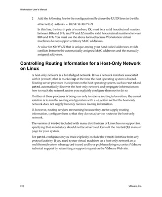 Workstation User’s Manual
310 VMware, Inc.
2 Add the following line to the configuration file above the UUID lines in the file:
ethernet[n].address = 00:50:56:XX:YY:ZZ
In this line, the fourth pair of numbers, XX, must be a valid hexadecimal number 
between 00h and 3Fh, and YY and ZZ must be valid hexadecimal numbers between 
00h and FFh. You must use the above format because Workstation virtual 
machines do not support arbitrary MAC addresses. 
A value for XX:YY:ZZ that is unique among your hard‐coded addresses avoids 
conflicts between the automatically assigned MAC addresses and the manually 
assigned addresses. 
Controlling Routing Information for a Host-Only Network
on Linux
A host‐only network is a full‐fledged network. It has a network interface associated 
with it (vmnet1) that is marked up at the time the host operating system is booted. 
Routing server processes that operate on the host operating system, such as routed and 
gated, automatically discover the host‐only network and propagate information on 
how to reach the network unless you explicitly configure them not to do so. 
If either of these processes is being run only to receive routing information, the easiest 
solution is to run the routing configuration with a -q option so that the host‐only 
network does not supply but only receives routing information. 
If, however, routing services are running because they are to supply routing 
information, configure them so that they do not advertise routes to the host‐only 
network.
The version of routed included with many distributions of Linux has no support for 
specifying that an interface should not be advertised. Consult the routed(8) manual 
page for your system. 
For gated, configuration you must explicitly exclude the vmnet1 interface from any 
protocol activity. If you need to run virtual machines on a host‐only network on a 
multihomed system where gated is used and have problems doing so, contact VMware 
technical support by submitting a support request on the VMware Web site.
 