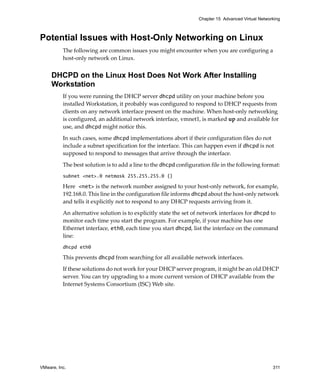 VMware, Inc. 311
Chapter 15 Advanced Virtual Networking
Potential Issues with Host-Only Networking on Linux
The following are common issues you might encounter when you are configuring a 
host‐only network on Linux.
DHCPD on the Linux Host Does Not Work After Installing
Workstation
If you were running the DHCP server dhcpd utility on your machine before you 
installed Workstation, it probably was configured to respond to DHCP requests from 
clients on any network interface present on the machine. When host‐only networking 
is configured, an additional network interface, vmnet1, is marked up and available for 
use, and dhcpd might notice this. 
In such cases, some dhcpd implementations abort if their configuration files do not 
include a subnet specification for the interface. This can happen even if dhcpd is not 
supposed to respond to messages that arrive through the interface. 
The best solution is to add a line to the dhcpd configuration file in the following format:
subnet <net>.0 netmask 255.255.255.0 {}
Here <net> is the network number assigned to your host‐only network, for example, 
192.168.0. This line in the configuration file informs dhcpd about the host‐only network 
and tells it explicitly not to respond to any DHCP requests arriving from it. 
An alternative solution is to explicitly state the set of network interfaces for dhcpd to 
monitor each time you start the program. For example, if your machine has one 
Ethernet interface, eth0, each time you start dhcpd, list the interface on the command 
line:
dhcpd eth0
This prevents dhcpd from searching for all available network interfaces. 
If these solutions do not work for your DHCP server program, it might be an old DHCP 
server. You can try upgrading to a more current version of DHCP available from the 
Internet Systems Consortium (ISC) Web site. 
 