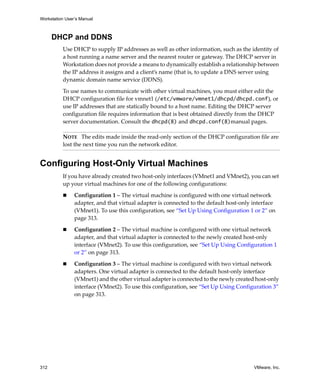 Workstation User’s Manual
312 VMware, Inc.
DHCP and DDNS
Use DHCP to supply IP addresses as well as other information, such as the identity of 
a host running a name server and the nearest router or gateway. The DHCP server in 
Workstation does not provide a means to dynamically establish a relationship between 
the IP address it assigns and a client’s name (that is, to update a DNS server using 
dynamic domain name service (DDNS).
To use names to communicate with other virtual machines, you must either edit the 
DHCP configuration file for vmnet1 (/etc/vmware/vmnet1/dhcpd/dhcpd.conf), or 
use IP addresses that are statically bound to a host name. Editing the DHCP server 
configuration file requires information that is best obtained directly from the DHCP 
server documentation. Consult the dhcpd(8) and dhcpd.conf(8)manual pages. 
Configuring Host-Only Virtual Machines
If you have already created two host‐only interfaces (VMnet1 and VMnet2), you can set 
up your virtual machines for one of the following configurations:
 Configuration 1 – The virtual machine is configured with one virtual network 
adapter, and that virtual adapter is connected to the default host‐only interface 
(VMnet1). To use this configuration, see “Set Up Using Configuration 1 or 2” on 
page 313.
 Configuration 2 – The virtual machine is configured with one virtual network 
adapter, and that virtual adapter is connected to the newly created host‐only 
interface (VMnet2). To use this configuration, see “Set Up Using Configuration 1 
or 2” on page 313.
 Configuration 3 – The virtual machine is configured with two virtual network 
adapters. One virtual adapter is connected to the default host‐only interface 
(VMnet1) and the other virtual adapter is connected to the newly created host‐only 
interface (VMnet2). To use this configuration, see “Set Up Using Configuration 3” 
on page 313.
NOTE   The edits made inside the read‐only section of the DHCP configuration file are 
lost the next time you run the network editor.
 