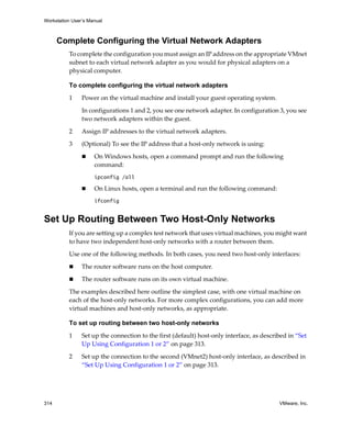 Workstation User’s Manual
314 VMware, Inc.
Complete Configuring the Virtual Network Adapters
To complete the configuration you must assign an IP address on the appropriate VMnet 
subnet to each virtual network adapter as you would for physical adapters on a 
physical computer.
To complete configuring the virtual network adapters
1 Power on the virtual machine and install your guest operating system. 
In configurations 1 and 2, you see one network adapter. In configuration 3, you see 
two network adapters within the guest. 
2 Assign IP addresses to the virtual network adapters.
3 (Optional) To see the IP address that a host‐only network is using:
 On Windows hosts, open a command prompt and run the following 
command:
ipconfig /all
 On Linux hosts, open a terminal and run the following command:
ifconfig
Set Up Routing Between Two Host-Only Networks
If you are setting up a complex test network that uses virtual machines, you might want 
to have two independent host‐only networks with a router between them.
Use one of the following methods. In both cases, you need two host‐only interfaces:
 The router software runs on the host computer.
 The router software runs on its own virtual machine. 
The examples described here outline the simplest case, with one virtual machine on 
each of the host‐only networks. For more complex configurations, you can add more 
virtual machines and host‐only networks, as appropriate.
To set up routing between two host-only networks
1 Set up the connection to the first (default) host‐only interface, as described in “Set 
Up Using Configuration 1 or 2” on page 313.
2 Set up the connection to the second (VMnet2) host‐only interface, as described in 
“Set Up Using Configuration 1 or 2” on page 313.
 