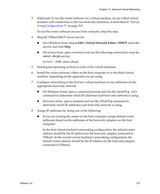 VMware, Inc. 315
Chapter 15 Advanced Virtual Networking
3 (Optional) To run the router software on a virtual machine, set up a third virtual 
machine with connections to the two host only interfaces, as described in “Set Up 
Using Configuration 3” on page 313.
To run the router software on your host computer, skip this step.
4 Stop the VMnet DHCP server service:
 On a Windows host, choose Edit > Virtual Network Editor > DHCP, select the 
service and click Stop.
 On a Linux host, open a terminal and use the following command to stop the 
vmnet-dhcpd service:
killall -TERM vmnet-dhcpd
5 Install guest operating systems in each of the virtual machines.
6 Install the router software, either on the host computer or in the third virtual 
machine, depending on the approach you are using.
7 Configure networking in the first two virtual machines to use addresses on the 
appropriate host‐only network:
 On Windows hosts, open a command prompt and run the ipconfig /all
command to determine which IP addresses each host‐only network is using.
 On Linux hosts, open a terminal and run the ifconfig command to 
determine which IP addresses each host‐only network is using. 
8 Assign IP addresses by doing one of the following:
 If you are running the router on the host computer, assign default router 
addresses based on the addresses of the host‐only adapters on the host 
computer. 
In the first virtual machine’s networking configuration, the default router 
address should be the IP address for the host‐only adapter connected to 
VMnet1. In the second virtual machine’s networking configuration, the 
default router address should be the IP address for the host‐only adapter 
connected to VMnet2. 
 
