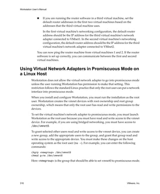 Workstation User’s Manual
316 VMware, Inc.
 If you are running the router software in a third virtual machine, set the 
default router addresses in the first two virtual machines based on the 
addresses that the third virtual machine uses. 
In the first virtual machine’s networking configuration, the default router 
address should be the IP address for the third virtual machine’s network 
adapter connected to VMnet1. In the second virtual machine’s networking 
configuration, the default router address should be the IP address for the third 
virtual machine’s network adapter connected to VMnet2. 
You can now ping the router machine from virtual machines 1 and 2. If the router 
software is set up correctly, you can communicate between the first and second 
virtual machines.
Using Virtual Network Adapters in Promiscuous Mode on
a Linux Host
Workstation does not allow the virtual network adapter to go into promiscuous mode 
unless the user running Workstation has permission to make that setting. This 
restriction follows the standard Linux practice that only the root user can put a network 
interface into promiscuous mode.
When you install and configure Workstation, you must run the installation as the root 
user. Workstation creates the vmnet devices with root ownership and root group 
ownership, which means that only the root user has read and write permissions to the 
devices.
To set the virtual machine’s network adapter to promiscuous mode, you must launch 
Workstation as the root user because you must have read and write access to the vmnet 
device. For example, if you are using bridged networking, you must have access to 
/dev/vmnet0.
To grant selected other users read and write access to the vmnet device, you can create 
a new group, add the appropriate users to the group, and grant that group read and 
write access to the appropriate device. You must make these changes on the host 
operating system as the root user (su -). For example, you can enter the following 
commands:
chgrp <newgroup> /dev/vmnet0
chmod g+rw /dev/vmnet0
Here <newgroup> is the group that should be able to set vmnet0 to promiscuous mode.
 