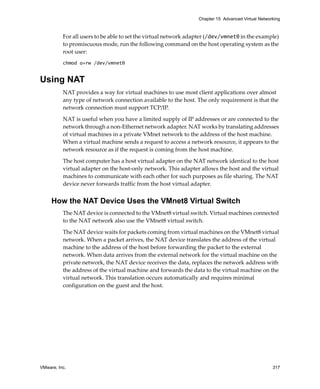 VMware, Inc. 317
Chapter 15 Advanced Virtual Networking
For all users to be able to set the virtual network adapter (/dev/vmnet0 in the example) 
to promiscuous mode, run the following command on the host operating system as the 
root user:
chmod a+rw /dev/vmnet0
Using NAT
NAT provides a way for virtual machines to use most client applications over almost 
any type of network connection available to the host. The only requirement is that the 
network connection must support TCP/IP. 
NAT is useful when you have a limited supply of IP addresses or are connected to the 
network through a non‐Ethernet network adapter. NAT works by translating addresses 
of virtual machines in a private VMnet network to the address of the host machine. 
When a virtual machine sends a request to access a network resource, it appears to the 
network resource as if the request is coming from the host machine.
The host computer has a host virtual adapter on the NAT network identical to the host 
virtual adapter on the host‐only network. This adapter allows the host and the virtual 
machines to communicate with each other for such purposes as file sharing. The NAT 
device never forwards traffic from the host virtual adapter.
How the NAT Device Uses the VMnet8 Virtual Switch
The NAT device is connected to the VMnet8 virtual switch. Virtual machines connected 
to the NAT network also use the VMnet8 virtual switch. 
The NAT device waits for packets coming from virtual machines on the VMnet8 virtual 
network. When a packet arrives, the NAT device translates the address of the virtual 
machine to the address of the host before forwarding the packet to the external 
network. When data arrives from the external network for the virtual machine on the 
private network, the NAT device receives the data, replaces the network address with 
the address of the virtual machine and forwards the data to the virtual machine on the 
virtual network. This translation occurs automatically and requires minimal 
configuration on the guest and the host.
 
