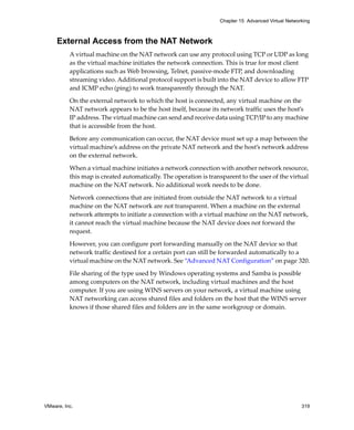 VMware, Inc. 319
Chapter 15 Advanced Virtual Networking
External Access from the NAT Network
A virtual machine on the NAT network can use any protocol using TCP or UDP as long 
as the virtual machine initiates the network connection. This is true for most client 
applications such as Web browsing, Telnet, passive‐mode FTP, and downloading 
streaming video. Additional protocol support is built into the NAT device to allow FTP 
and ICMP echo (ping) to work transparently through the NAT.
On the external network to which the host is connected, any virtual machine on the 
NAT network appears to be the host itself, because its network traffic uses the host’s 
IP address. The virtual machine can send and receive data using TCP/IP to any machine 
that is accessible from the host. 
Before any communication can occur, the NAT device must set up a map between the 
virtual machine’s address on the private NAT network and the host’s network address 
on the external network. 
When a virtual machine initiates a network connection with another network resource, 
this map is created automatically. The operation is transparent to the user of the virtual 
machine on the NAT network. No additional work needs to be done.
Network connections that are initiated from outside the NAT network to a virtual 
machine on the NAT network are not transparent. When a machine on the external 
network attempts to initiate a connection with a virtual machine on the NAT network, 
it cannot reach the virtual machine because the NAT device does not forward the 
request. 
However, you can configure port forwarding manually on the NAT device so that 
network traffic destined for a certain port can still be forwarded automatically to a 
virtual machine on the NAT network. See “Advanced NAT Configuration” on page 320.
File sharing of the type used by Windows operating systems and Samba is possible 
among computers on the NAT network, including virtual machines and the host 
computer. If you are using WINS servers on your network, a virtual machine using 
NAT networking can access shared files and folders on the host that the WINS server 
knows if those shared files and folders are in the same workgroup or domain.
 