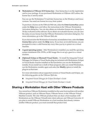 Workstation User’s Manual
32 VMware, Inc.
 Workstation or VMware ACE license key – Your license key is on the registration 
card in your package. If you purchased Workstation or VMware ACE online, the 
license key is sent by email.
You can use the Workstation 7.0 and later license key on the Windows and Linux 
versions. You need one license for every host system.
To purchase a license on the VMware Web site, select the Enter License Key option 
under the Help menu and follow the instructions in the VMware Workstation 
Activation dialog box. You can also obtain an evaluation license at no charge for a 
30‐day evaluation of the software. If you obtain an evaluation license, you can view 
the status of your license from the VMware Workstation Activation dialog box. For 
more information, go to the VMware Web site. 
If you did not enter the Workstation license key at installation time, select the Enter 
License Key option under the Help menu. If you have an invalid license, you are 
prompted to enter a valid license key every time you try to power on a virtual 
machine.
 A guest operating system – After Workstation is installed, you need the operating 
system installation CDs, DVDs, or ISO image files to set up a guest in a virtual 
machine.
 (Optional) Eclipse or Microsoft Visual Studio – To install the Integrated Virtual 
Debugger for Eclipse or Visual Studio plug‐ins included with Workstation, Eclipse 
or Visual Studio must be installed on the host before you run the Workstation 
installer. If you install one or both of these programs after you install Workstation, 
run the Workstation installer again and select the Modify option to install the 
plug‐ins at that time.
For more information about supported versions of Visual Studio and Eclipse, see 
the following guides on the VMware Web site:
 Integrated Virtual Debugger for Eclipse Developer’s Guide
 Integrated Virtual Debugger for Visual Studio Developer’s Guide
Sharing a Workstation Host with Other VMware Products
You cannot have VMware Workstation installed on the same host machine with another 
VMware product, such as VMware Player, VMware Server, or the VMware Virtual 
Machine Console. The only VMware products that can share a host machine with 
Workstation are the VMware VirtualCenter client software and VMware Converter. If 
you plan to install VMware Workstation on a host machine that already contains 
another VMware product, you must uninstall that product first.
 