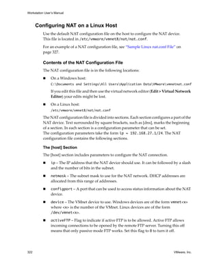 Workstation User’s Manual
322 VMware, Inc.
Configuring NAT on a Linux Host
Use the default NAT configuration file on the host to configure the NAT device. 
This file is located in /etc/vmware/vmnet8/nat/nat.conf.
For an example of a NAT configuration file, see “Sample Linux nat.conf File” on 
page 327. 
Contents of the NAT Configuration File
The NAT configuration file is in the following locations:
 On a Windows host:
C:Documents and SettingsAll UsersApplication DataVMwarevmnetnat.conf
If you edit this file and then use the virtual network editor (Edit > Virtual Network 
Editor) your edits might be lost.
 On a Linux host:
/etc/vmware/vmnet8/nat/nat.conf
The NAT configuration file is divided into sections. Each section configures a part of the 
NAT device. Text surrounded by square brackets, such as [dns], marks the beginning 
of a section. In each section is a configuration parameter that can be set. 
The configuration parameters take the form ip = 192.168.27.1/24. The NAT 
configuration file contains the following sections.
The [host] Section
The [host] section includes parameters to configure the NAT connection.
 ip – The IP address that the NAT device should use. It can be followed by a slash 
and the number of bits in the subnet.
 netmask – The subnet mask to use for the NAT network. DHCP addresses are 
allocated from this range of addresses.
 configport – A port that can be used to access status information about the NAT 
device.
 device – The VMnet device to use. Windows devices are of the form vmnet<x> 
where <x> is the number of the VMnet. Linux devices are of the form 
/dev/vmnet<x>.
 activeFTP – Flag to indicate if active FTP is to be allowed. Active FTP allows 
incoming connections to be opened by the remote FTP server. Turning this off 
means that only passive mode FTP works. Set this flag to 0 to turn it off.
 