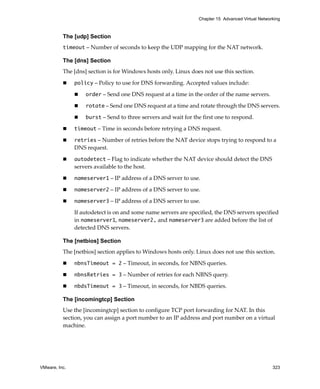 VMware, Inc. 323
Chapter 15 Advanced Virtual Networking
The [udp] Section
timeout – Number of seconds to keep the UDP mapping for the NAT network.
The [dns] Section
The [dns] section is for Windows hosts only. Linux does not use this section.
 policy – Policy to use for DNS forwarding. Accepted values include:
 order – Send one DNS request at a time in the order of the name servers.
 rotate – Send one DNS request at a time and rotate through the DNS servers.
 burst – Send to three servers and wait for the first one to respond.
 timeout – Time in seconds before retrying a DNS request.
 retries – Number of retries before the NAT device stops trying to respond to a 
DNS request.
 autodetect – Flag to indicate whether the NAT device should detect the DNS 
servers available to the host.
 nameserver1 – IP address of a DNS server to use.
 nameserver2 – IP address of a DNS server to use.
 nameserver3 – IP address of a DNS server to use.
If autodetect is on and some name servers are specified, the DNS servers specified 
in nameserver1, nameserver2, and nameserver3 are added before the list of 
detected DNS servers.
The [netbios] Section
The [netbios] section applies to Windows hosts only. Linux does not use this section.
 nbnsTimeout = 2 – Timeout, in seconds, for NBNS queries.
 nbnsRetries = 3 – Number of retries for each NBNS query.
 nbdsTimeout = 3 – Timeout, in seconds, for NBDS queries.
The [incomingtcp] Section
Use the [incomingtcp] section to configure TCP port forwarding for NAT. In this 
section, you can assign a port number to an IP address and port number on a virtual 
machine. 
 
