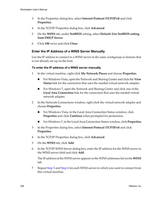 Workstation User’s Manual
326 VMware, Inc.
3 In the Properties dialog box, select Internet Protocol (TCP/IPv4) and click 
Properties. 
4 In the TCP/IP Properties dialog box, click Advanced.
5 On the WINS tab, under NetBIOS setting, select Default: Use NetBIOS setting 
from DHCP Server. 
6 Click OK twice and click Close.
Enter the IP Address of a WINS Server Manually
Use the IP address to connect to a WINS server in the same workgroup or domain that 
is not already set up on the host.
To enter the IP address of a WINS server manually
1 In the virtual machine, right‐click My Network Places and choose Properties.
 For Windows Vista, open the Network and Sharing Center and click the View 
Status link for the connection that uses the needed virtual network adapter.
 For Windows 7, open the Network and Sharing Center and click one of the 
Local Area Connection link for the connection that uses the needed virtual 
network adapter.
2 In the Network Connections window, right‐click the virtual network adapter and 
choose Properties.
 For Windows Vista, in the Local Area Connection Status window, click 
Properties and click Continue when prompted for permission.
 For Windows 7, in the Local Area Connection Status window, click Properties.
3 In the Properties dialog box, select Internet Protocol (TCP/IPv4) and click 
Properties. 
4 In the TCP/IP Properties dialog box, click Advanced.
5 On the WINS tab, click Add. 
6 In the TCP/IP WINS Server dialog box, enter the IP address for the WINS server in 
the WINS server field and click Add. 
The IP address of the WINS server appears in the WINS addresses list on the WINS 
tab.
7 Repeat Step 5 and Step 6 for each WINS server to which you want to connect from 
this virtual machine.
 