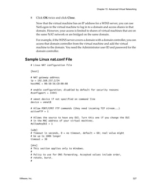 VMware, Inc. 327
Chapter 15 Advanced Virtual Networking
8 Click OK twice and click Close.
Now that the virtual machine has an IP address for a WINS server, you can use 
NetLogon in the virtual machine to log in to a domain and access shares in that 
domain. However, your access is limited to shares of virtual machines that are on 
the same NAT network or are bridged on the same domain.
For example, if the WINS server covers a domain with a domain controller, you can 
access that domain controller from the virtual machine and add the virtual 
machine to the domain. You need the Administrator user ID and password for the 
domain controller.
Sample Linux nat.conf File
# Linux NAT configuration file
[host]
# NAT gateway address
ip = 192.168.237.2/24
hostMAC = 00:50:56:C0:00:08
# enable configuration; disabled by default for security reasons
#configport = 33445
# vmnet device if not specified on command line
device = vmnet8
# Allow PORT/EPRT FTP commands (they need incoming TCP stream...)
activeFTP = 1
# Allows the source to have any OUI. Turn this one if you change the OUI
# in the MAC address of your virtual machines.
#allowAnyOUI = 1
[udp]
# Timeout in seconds, 0 = no timeout, default = 60; real value might
# be up to 100% longer
timeout = 30
[dns]
# This section applies only to Windows.
#
# Policy to use for DNS forwarding. Accepted values include order,
# rotate, burst.
#
 