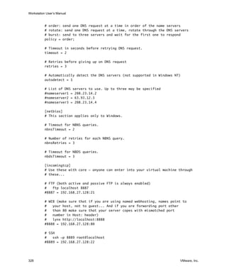 Workstation User’s Manual
328 VMware, Inc.
# order: send one DNS request at a time in order of the name servers
# rotate: send one DNS request at a time, rotate through the DNS servers
# burst: send to three servers and wait for the first one to respond
policy = order;
# Timeout in seconds before retrying DNS request.
timeout = 2
# Retries before giving up on DNS request
retries = 3
# Automatically detect the DNS servers (not supported in Windows NT)
autodetect = 1
# List of DNS servers to use. Up to three may be specified
#nameserver1 = 208.23.14.2
#nameserver2 = 63.93.12.3
#nameserver3 = 208.23.14.4
[netbios]
# This section applies only to Windows.
# Timeout for NBNS queries.
nbnsTimeout = 2
# Number of retries for each NBNS query.
nbnsRetries = 3
# Timeout for NBDS queries.
nbdsTimeout = 3
[incomingtcp]
# Use these with care - anyone can enter into your virtual machine through
# these...
# FTP (both active and passive FTP is always enabled)
# ftp localhost 8887
#8887 = 192.168.27.128:21
# WEB (make sure that if you are using named webhosting, names point to
# your host, not to guest... And if you are forwarding port other
# than 80 make sure that your server copes with mismatched port
# number in Host: header)
# lynx http://localhost:8888
#8888 = 192.168.27.128:80
# SSH
# ssh -p 8889 root@localhost
#8889 = 192.168.27.128:22
 
