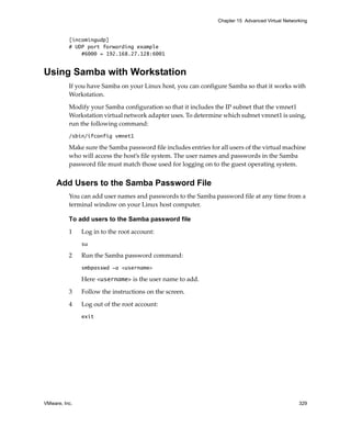 VMware, Inc. 329
Chapter 15 Advanced Virtual Networking
[incomingudp]
# UDP port forwarding example
#6000 = 192.168.27.128:6001
Using Samba with Workstation
If you have Samba on your Linux host, you can configure Samba so that it works with 
Workstation.
Modify your Samba configuration so that it includes the IP subnet that the vmnet1 
Workstation virtual network adapter uses. To determine which subnet vmnet1 is using, 
run the following command:
/sbin/ifconfig vmnet1
Make sure the Samba password file includes entries for all users of the virtual machine 
who will access the host’s file system. The user names and passwords in the Samba 
password file must match those used for logging on to the guest operating system.
Add Users to the Samba Password File
You can add user names and passwords to the Samba password file at any time from a 
terminal window on your Linux host computer. 
To add users to the Samba password file
1 Log in to the root account:
su
2 Run the Samba password command:
smbpasswd -a <username>
Here <username> is the user name to add. 
3 Follow the instructions on the screen. 
4 Log out of the root account:
exit
 