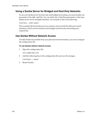 Workstation User’s Manual
330 VMware, Inc.
Using a Samba Server for Bridged and Host-Only Networks
To use your Samba server for host‐only and bridged networking, you must modify one 
parameter in the smb.conf file. You can define the interface parameter so that your 
Samba server serves multiple interfaces. An example of this is the following:
interface = eth0 vmnet1
This example tells the Samba server to monitor and use both the eth0 and vmnet1 
interfaces, which are the interfaces that bridged and host‐only networking use, 
respectively.
Use Samba Without Network Access
To make Samba inaccessible from your physical network interface, you must configure 
the configuration file. 
To use Samba without network access
1 Open the configuration file:
/etc/samba/smb.conf
2 Add the following line to the configuration file and save the changes.
interfaces = vmnet*
3 Restart Samba.
 