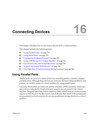 VMware, Inc. 331
16
This chapter describes how to use various devices with a virtual machine.
This chapter includes the following topics:
 “Using Parallel Ports” on page 331
 “Using Serial Ports” on page 335
 “Configuring Keyboard Features” on page 339
 “Using USB Devices in a Virtual Machine” on page 351
 “Use Smart Cards with Virtual Machines” on page 358
 “Support for Generic SCSI Devices” on page 361
 “Use Eight‐Way Virtual Symmetric Multiprocessing” on page 366
Using Parallel Ports
Parallel ports are used by a variety of devices, including printers, scanners, dongles, 
and disk drives. Although these devices can connect to the host without problems, only 
printers can reliably connect to virtual machines by using parallel ports.
Currently, Workstation provides only partial emulation of PS/2 hardware. Interrupts 
that a device connected to the physical port requests are not passed to the virtual 
machine. The guest operating system cannot use DMA (direct memory access) to move 
data to or from the port. For this reason, not all devices that attach to the parallel port 
are guaranteed to work correctly. Do not use parallel port storage devices in a virtual 
machine.
Connecting Devices 16
 