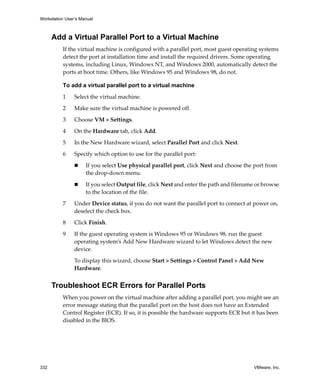 Workstation User’s Manual
332 VMware, Inc.
Add a Virtual Parallel Port to a Virtual Machine
If the virtual machine is configured with a parallel port, most guest operating systems 
detect the port at installation time and install the required drivers. Some operating 
systems, including Linux, Windows NT, and Windows 2000, automatically detect the 
ports at boot time. Others, like Windows 95 and Windows 98, do not. 
To add a virtual parallel port to a virtual machine
1 Select the virtual machine. 
2 Make sure the virtual machine is powered off. 
3 Choose VM > Settings. 
4 On the Hardware tab, click Add.
5 In the New Hardware wizard, select Parallel Port and click Next.
6 Specify which option to use for the parallel port:
 If you select Use physical parallel port, click Next and choose the port from 
the drop‐down menu.
 If you select Output file, click Next and enter the path and filename or browse 
to the location of the file.
7 Under Device status, if you do not want the parallel port to connect at power on, 
deselect the check box.
8 Click Finish.
9 If the guest operating system is Windows 95 or Windows 98, run the guest 
operating system’s Add New Hardware wizard to let Windows detect the new 
device. 
To display this wizard, choose Start > Settings > Control Panel > Add New 
Hardware. 
Troubleshoot ECR Errors for Parallel Ports
When you power on the virtual machine after adding a parallel port, you might see an 
error message stating that the parallel port on the host does not have an Extended 
Control Register (ECR). If so, it is possible the hardware supports ECR but it has been 
disabled in the BIOS.
 