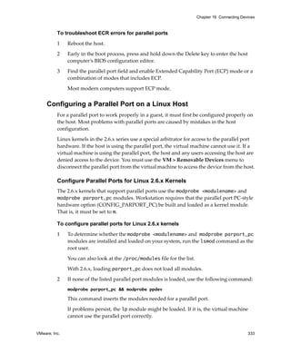VMware, Inc. 333
Chapter 16 Connecting Devices
To troubleshoot ECR errors for parallel ports
1 Reboot the host.
2 Early in the boot process, press and hold down the Delete key to enter the host 
computer’s BIOS configuration editor.
3 Find the parallel port field and enable Extended Capability Port (ECP) mode or a 
combination of modes that includes ECP. 
Most modern computers support ECP mode.
Configuring a Parallel Port on a Linux Host
For a parallel port to work properly in a guest, it must first be configured properly on 
the host. Most problems with parallel ports are caused by mistakes in the host 
configuration.
Linux kernels in the 2.6.x series use a special arbitrator for access to the parallel port 
hardware. If the host is using the parallel port, the virtual machine cannot use it. If a 
virtual machine is using the parallel port, the host and any users accessing the host are 
denied access to the device. You must use the VM > Removable Devices menu to 
disconnect the parallel port from the virtual machine to access the device from the host.
Configure Parallel Ports for Linux 2.6.x Kernels
The 2.6.x kernels that support parallel ports use the modprobe <modulename> and
modprobe parport_pc modules. Workstation requires that the parallel port PC‐style 
hardware option (CONFIG_PARPORT_PC) be built and loaded as a kernel module. 
That is, it must be set to m. 
To configure parallel ports for Linux 2.6.x kernels
1 To determine whether the modprobe <modulename> and modprobe parport_pc 
modules are installed and loaded on your system, run the lsmod command as the 
root user. 
You can also look at the /proc/modules file for the list. 
With 2.6.x, loading parport_pc does not load all modules. 
2 If none of the listed parallel port modules is loaded, use the following command:
modprobe parport_pc && modprobe ppdev
This command inserts the modules needed for a parallel port. 
If problems persist, the lp module might be loaded. If it is, the virtual machine 
cannot use the parallel port correctly. 
 