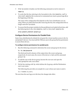 Workstation User’s Manual
334 VMware, Inc.
3 If the lp module is loaded, run the following command as root to remove it:
rmmod lp
4 To verify that the line referring to the lp module in the /etc/modules.conf or 
/etc/conf.modules file is removed or commented out, insert a pound sign (#) at 
the beginning of the line. 
The name of the configuration file depends on the Linux distribution you are 
using. When you reboot the host after removing this line, the configuration file no 
longer starts the lp module.
5 To ensure that the proper modules for the parallel port are loaded at boot time, add 
the following line to the /etc/modules.conf or /etc/conf.modules file:
alias parport_lowlevel parport_pc
Configure Device Permissions for Parallel Ports
Some Linux distributions by default do not grant the virtual machine access to the lp 
and parport devices. You must add the VMware user to the group that has permission 
to access these devices.
To configure device permissions for parallel ports
1 Run the following command to determine the owner and group for the device:
ls –la /dev/parport0
The third and fourth columns of the output show the owner and group, 
respectively. In most cases, the owner of the device is root and the associated 
group is lp.
2 To add the user to the device group, become the root user and open the 
/etc/group file with a text editor. 
3 On the line starting with lp, which defines the lp group, add the Workstation 
user’s user name. 
The following line provides an example for a user whose user name is userj.
lp::7:daemon,lp,userj
The next time the user logs on to the host, the changes take effect.
 