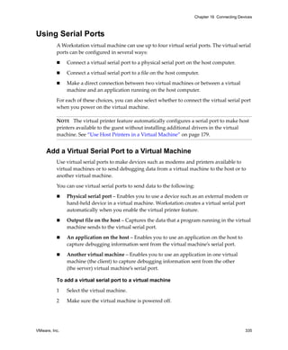 VMware, Inc. 335
Chapter 16 Connecting Devices
Using Serial Ports
A Workstation virtual machine can use up to four virtual serial ports. The virtual serial 
ports can be configured in several ways:
 Connect a virtual serial port to a physical serial port on the host computer.
 Connect a virtual serial port to a file on the host computer.
 Make a direct connection between two virtual machines or between a virtual 
machine and an application running on the host computer.
For each of these choices, you can also select whether to connect the virtual serial port 
when you power on the virtual machine.
Add a Virtual Serial Port to a Virtual Machine
Use virtual serial ports to make devices such as modems and printers available to 
virtual machines or to send debugging data from a virtual machine to the host or to 
another virtual machine.
You can use virtual serial ports to send data to the following:
 Physical serial port – Enables you to use a device such as an external modem or 
hand‐held device in a virtual machine. Workstation creates a virtual serial port 
automatically when you enable the virtual printer feature.
 Output file on the host – Captures the data that a program running in the virtual 
machine sends to the virtual serial port.
 An application on the host – Enables you to use an application on the host to 
capture debugging information sent from the virtual machine’s serial port.
 Another virtual machine – Enables you to use an application in one virtual 
machine (the client) to capture debugging information sent from the other 
(the server) virtual machine’s serial port.
To add a virtual serial port to a virtual machine
1 Select the virtual machine. 
2 Make sure the virtual machine is powered off. 
NOTE   The virtual printer feature automatically configures a serial port to make host 
printers available to the guest without installing additional drivers in the virtual 
machine. See “Use Host Printers in a Virtual Machine” on page 179.
 