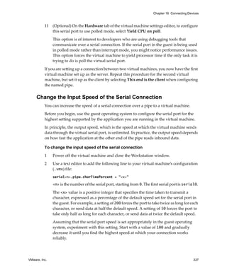 VMware, Inc. 337
Chapter 16 Connecting Devices
11 (Optional) On the Hardware tab of the virtual machine settings editor, to configure 
this serial port to use polled mode, select Yield CPU on poll. 
This option is of interest to developers who are using debugging tools that 
communicate over a serial connection. If the serial port in the guest is being used 
in polled mode rather than interrupt mode, you might notice performance issues. 
This option forces the virtual machine to yield processor time if the only task it is 
trying to do is poll the virtual serial port.
If you are setting up a connection between two virtual machines, you now have the first 
virtual machine set up as the server. Repeat this procedure for the second virtual 
machine, but set it up as the client by selecting This end is the client when configuring 
the named pipe.
Change the Input Speed of the Serial Connection
You can increase the speed of a serial connection over a pipe to a virtual machine. 
Before you begin, use the guest operating system to configure the serial port for the 
highest setting supported by the application you are running in the virtual machine.
In principle, the output speed, which is the speed at which the virtual machine sends 
data through the virtual serial port, is unlimited. In practice, the output speed depends 
on how fast the application at the other end of the pipe reads inbound data.
To change the input speed of the serial connection
1 Power off the virtual machine and close the Workstation window.
2 Use a text editor to add the following line to your virtual machine’s configuration 
(.vmx) file:
serial<n>.pipe.charTimePercent = "<x>"
<n> is the number of the serial port, starting from 0. The first serial port is serial0. 
The <x> value is a positive integer that specifies the time taken to transmit a 
character, expressed as a percentage of the default speed set for the serial port in 
the guest. For example, a setting of 200 forces the port to take twice as long for each 
character, or send data at half the default speed. A setting of 50 forces the port to 
take only half as long for each character, or send data at twice the default speed.
Assuming that the serial port speed is set appropriately in the guest operating 
system, experiment with this setting. Start with a value of 100 and gradually 
decrease it until you find the highest speed at which your connection works 
reliably.
 